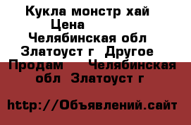 Кукла монстр хай › Цена ­ 2 500 - Челябинская обл., Златоуст г. Другое » Продам   . Челябинская обл.,Златоуст г.